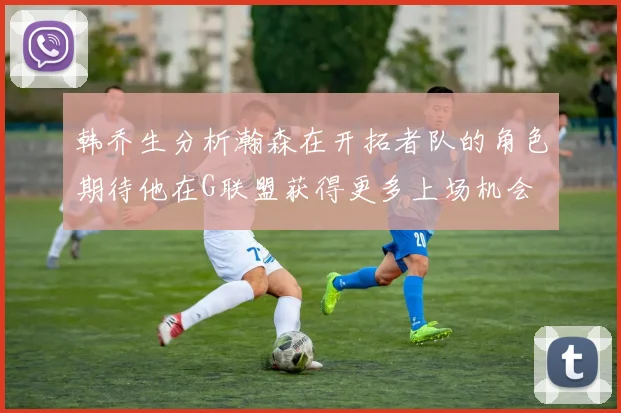 韩乔生分析瀚森在开拓者队的角色期待他在G联盟获得更多上场机会