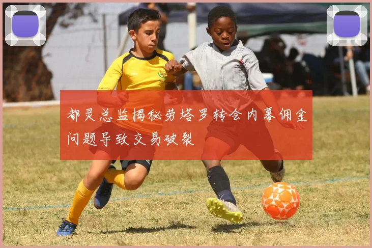 都灵总监揭秘劳塔罗转会内幕佣金问题导致交易破裂