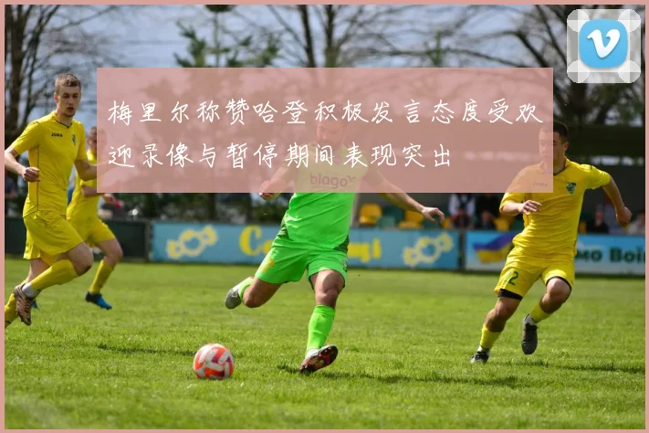 梅里尔称赞哈登积极发言态度受欢迎录像与暂停期间表现突出