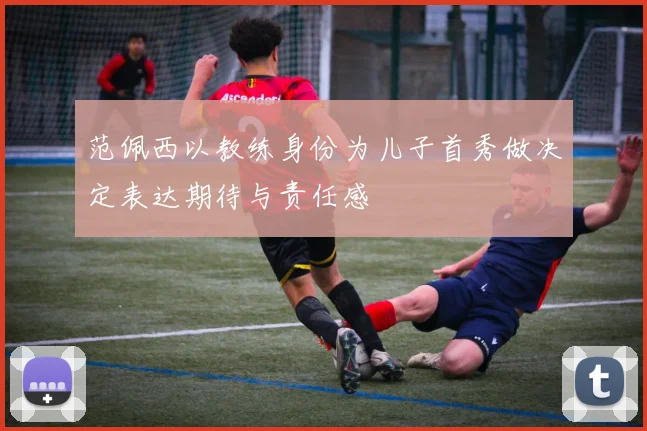 范佩西以教练身份为儿子首秀做决定表达期待与责任感