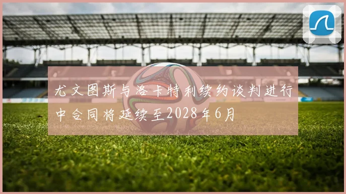尤文图斯与洛卡特利续约谈判进行中合同将延续至2028年6月