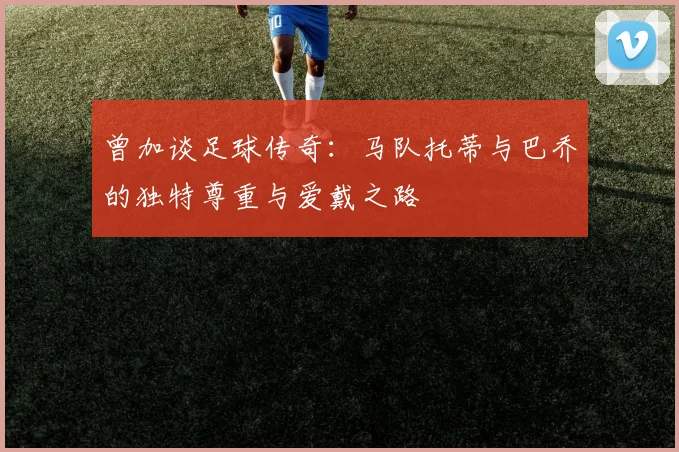 曾加谈足球传奇：马队托蒂与巴乔的独特尊重与爱戴之路