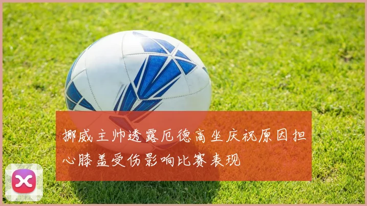 挪威主帅透露厄德高坐庆祝原因担心膝盖受伤影响比赛表现