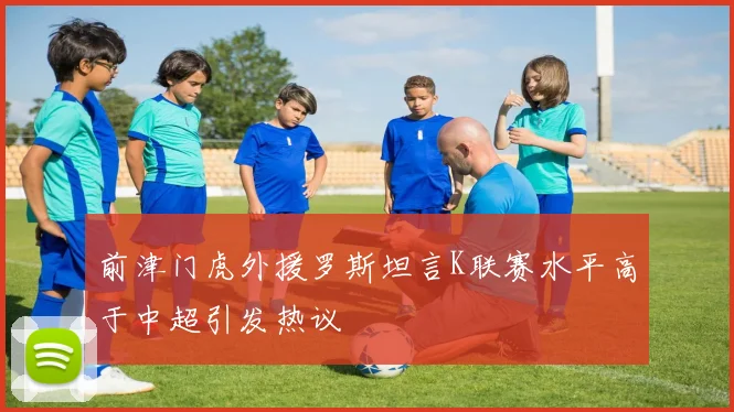 前津门虎外援罗斯坦言K联赛水平高于中超引发热议