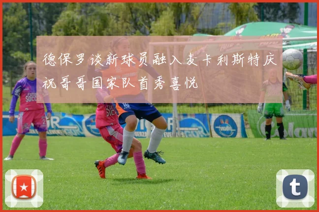 德保罗谈新球员融入麦卡利斯特庆祝哥哥国家队首秀喜悦
