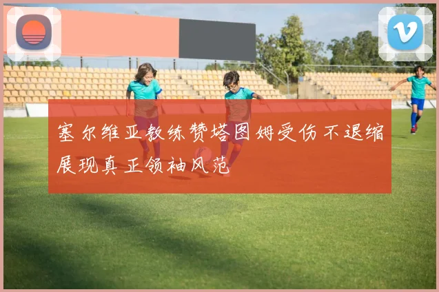 塞尔维亚教练赞塔图姆受伤不退缩展现真正领袖风范