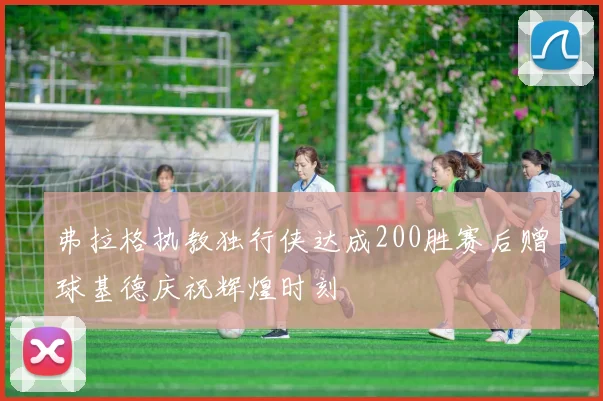 弗拉格执教独行侠达成200胜赛后赠球基德庆祝辉煌时刻