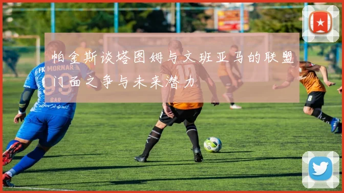 帕金斯谈塔图姆与文班亚马的联盟门面之争与未来潜力
