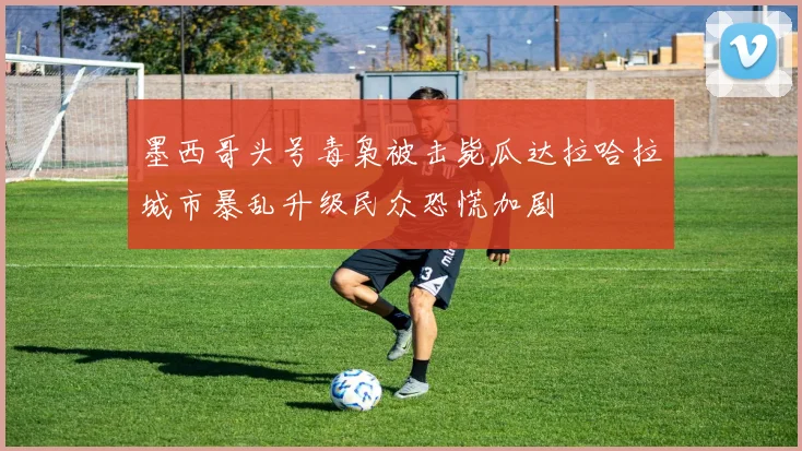 墨西哥头号毒枭被击毙瓜达拉哈拉城市暴乱升级民众恐慌加剧