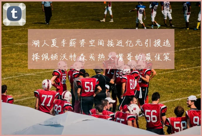 湖人夏季薪资空间接近亿元引援选择佩顿沃特森或热火嘴哥的最佳策略