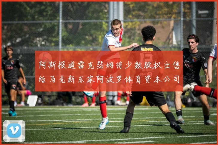 阿斯报道雷克瑟姆将少数股权出售给马竞新东家阿波罗体育资本公司