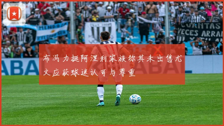 布冯力挺阿涅利家族称其未出售尤文应获球迷认可与尊重