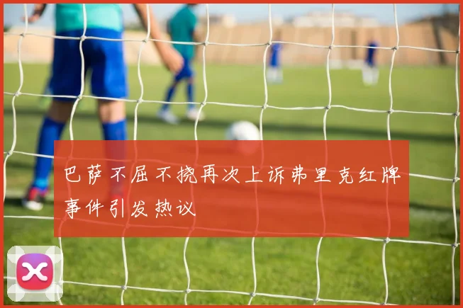 巴萨不屈不挠再次上诉弗里克红牌事件引发热议