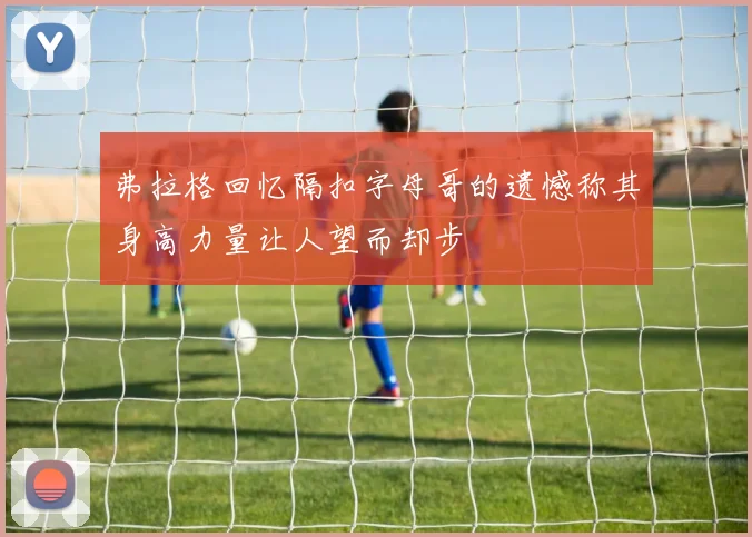 弗拉格回忆隔扣字母哥的遗憾称其身高力量让人望而却步