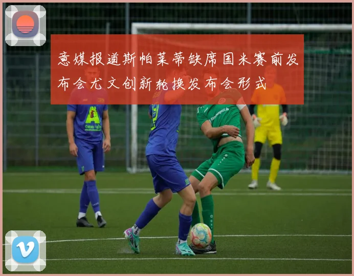 意媒报道斯帕莱蒂缺席国米赛前发布会尤文创新轮换发布会形式