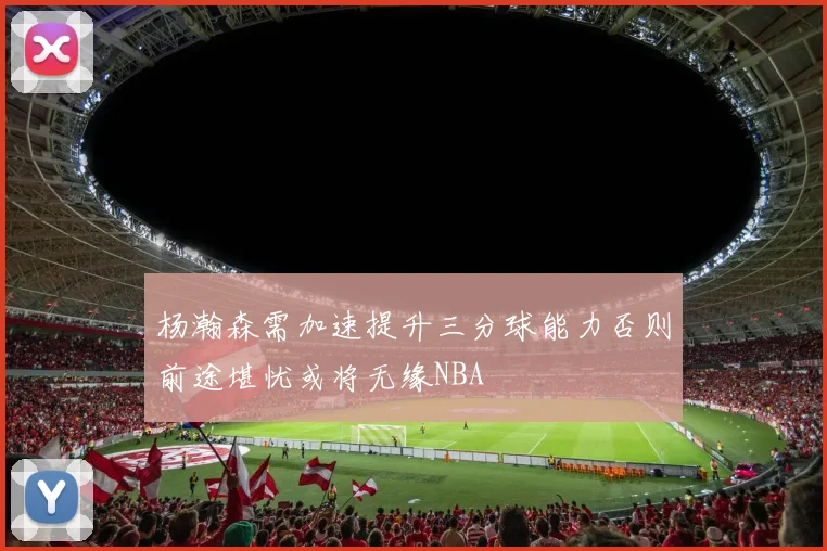杨瀚森需加速提升三分球能力否则前途堪忧或将无缘NBA