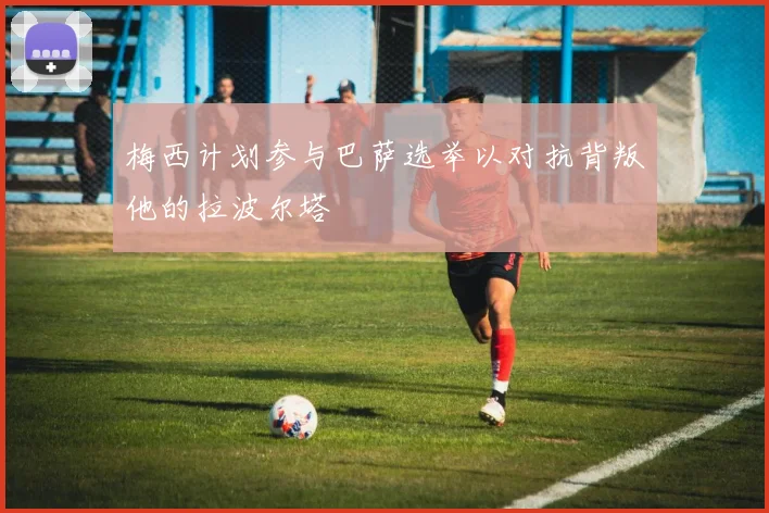 梅西计划参与巴萨选举以对抗背叛他的拉波尔塔