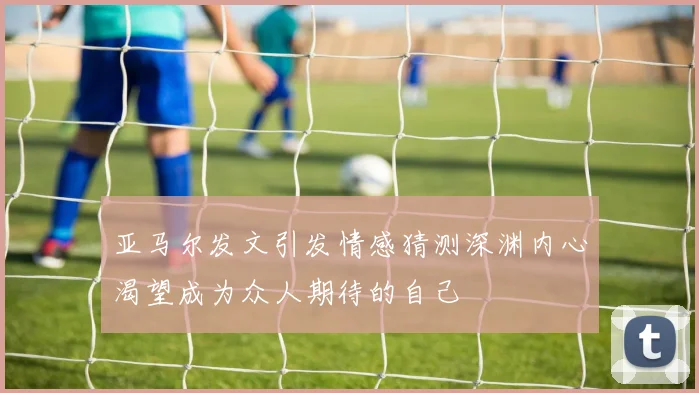亚马尔发文引发情感猜测深渊内心渴望成为众人期待的自己