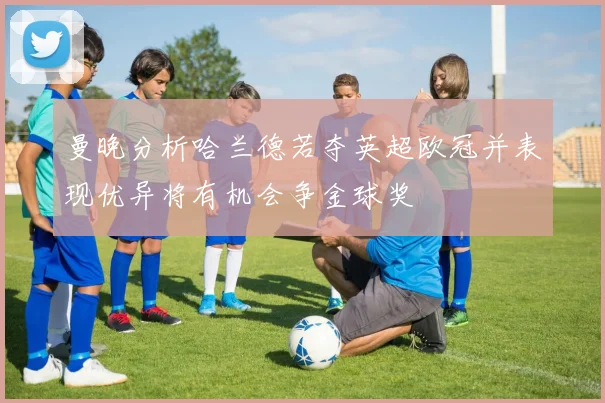 曼晚分析哈兰德若夺英超欧冠并表现优异将有机会争金球奖