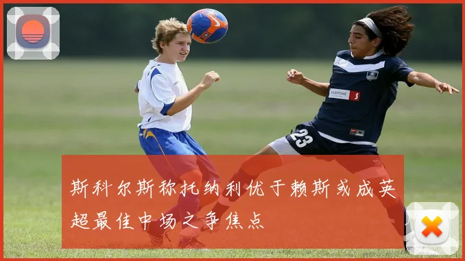 斯科尔斯称托纳利优于赖斯或成英超最佳中场之争焦点