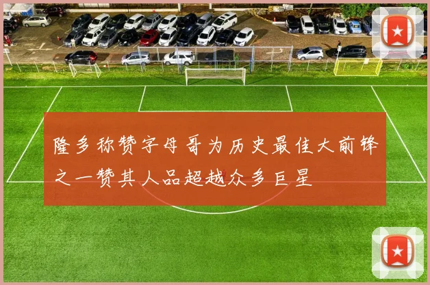 隆多称赞字母哥为历史最佳大前锋之一赞其人品超越众多巨星